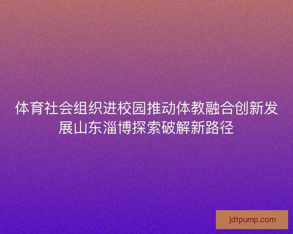 体育社会组织进校园推动体教融合创新发展山东淄博探索破解新路径