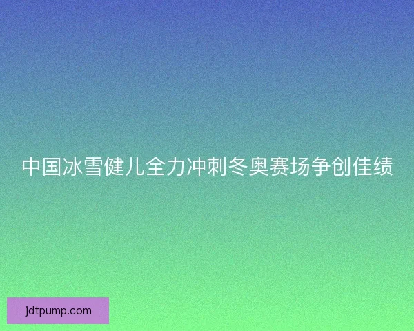 中国冰雪健儿全力冲刺冬奥赛场争创佳绩