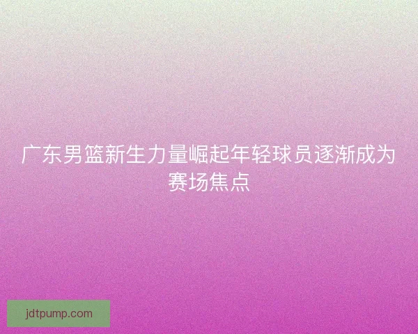 广东男篮新生力量崛起年轻球员逐渐成为赛场焦点