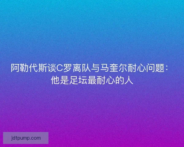 阿勒代斯谈C罗离队与马奎尔耐心问题：他是足坛最耐心的人