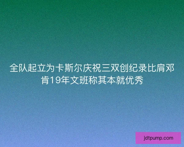 全队起立为卡斯尔庆祝三双创纪录比肩邓肯19年文班称其本就优秀