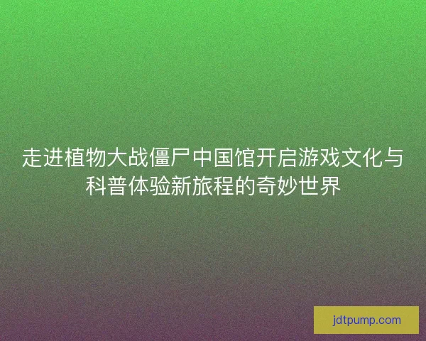 走进植物大战僵尸中国馆开启游戏文化与科普体验新旅程的奇妙世界